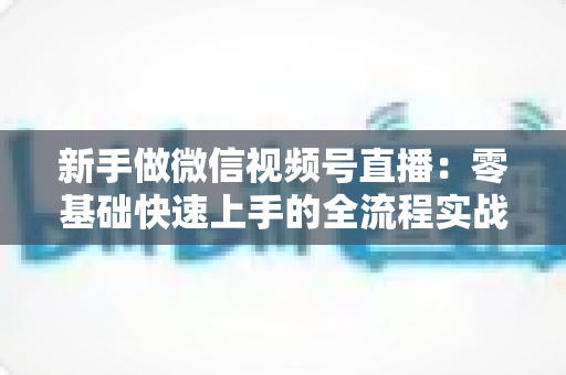 新手做微信视频号直播:零基础快速上手的全流程实战指南 新手做微信视频号直播:零基础快速上手的全流程实战指南