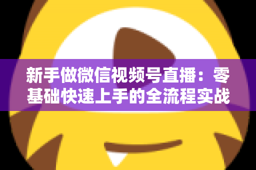 新手做微信视频号直播：零基础快速上手的全流程实战指南
