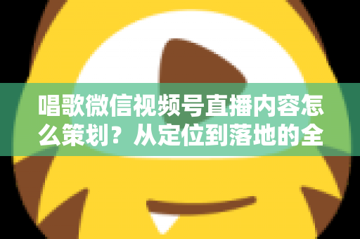 唱歌微信视频号直播内容怎么策划？从定位到落地的全流程实战指南