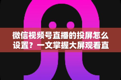 微信视频号直播的投屏怎么设置？一文掌握大屏观看直播的完整攻略