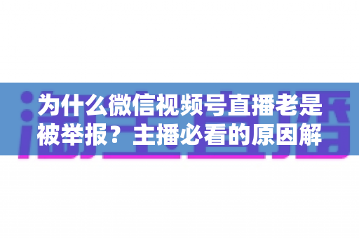 为什么微信视频号直播老是被举报？主播必看的原因解析与避坑指南