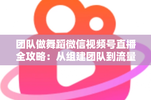 团队做舞蹈微信视频号直播全攻略:从组建团队到流量变现的实战指南 团队做舞蹈微信视频号直播全攻略:从组建团队到流量变现的实战指南