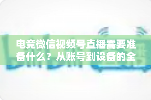 电竞微信视频号直播需要准备什么？从账号到设备的全流程准备清单与实战指南