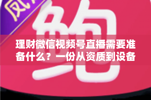 理财微信视频号直播需要准备什么？一份从资质到设备的全流程准备指南与实战清单