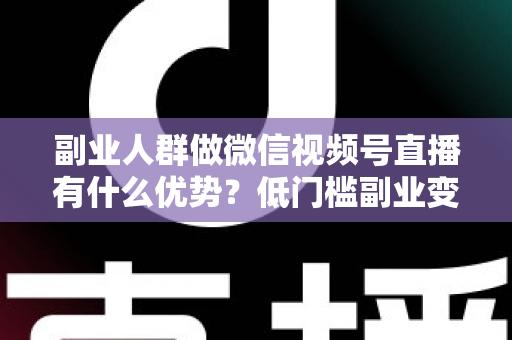副业人群做微信视频号直播有什么优势？低门槛副业变现的7大核心红利深度解析