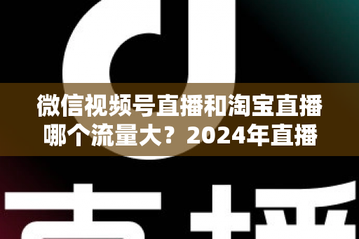 微信视频号直播和淘宝直播哪个流量大？2024年直播带货平台流量深度解析与选平台实战指南