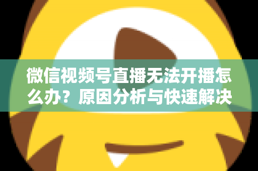 微信视频号直播无法开播怎么办？原因分析与快速解决全攻略