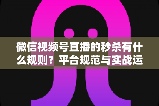 微信视频号直播的秒杀有什么规则？平台规范与实战运营全解析