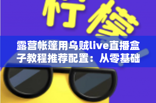 露营帐篷用乌贼live直播盒子教程推荐配置：从零基础到稳定开播的完整户外指南