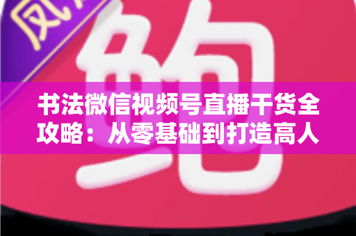 书法微信视频号直播干货全攻略：从零基础到打造高人气书法直播间的实战指南