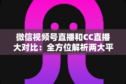 微信视频号直播和CC直播大对比：全方位解析两大平台的差异，帮你选出最适合的直播阵地