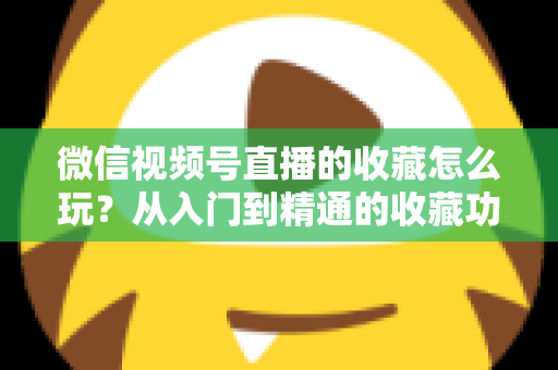 微信视频号直播的收藏怎么玩？从入门到精通的收藏功能全攻略与实战技巧
