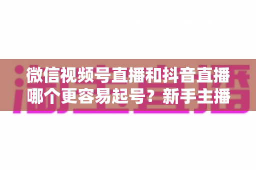 微信视频号直播和抖音直播哪个更容易起号?新手主播平台选择与起号实战指南 微信视频号直播和抖音直播哪个更容易起号?新手主播平台选择与起号实战指南