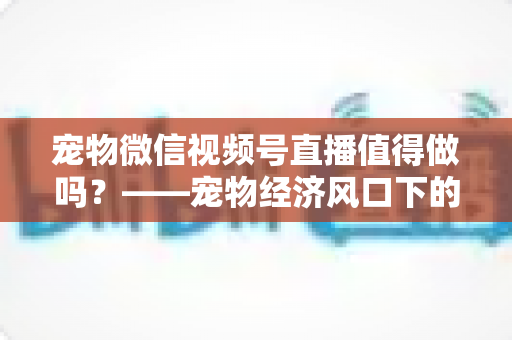 宠物微信视频号直播值得做吗？——宠物经济风口下的流量蓝海与变现全攻略