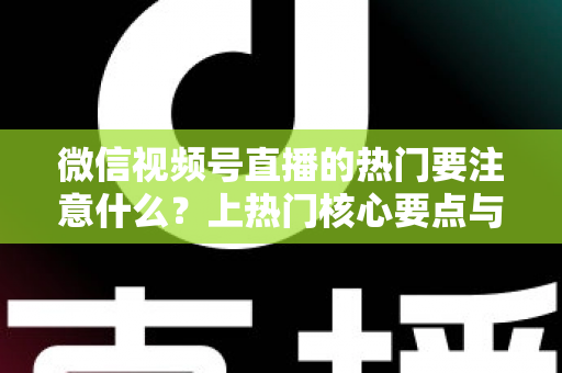 微信视频号直播的热门要注意什么？上热门核心要点与实战技巧全解析
