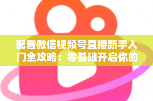 配音微信视频号直播新手入门全攻略：零基础开启你的声音变现之路
