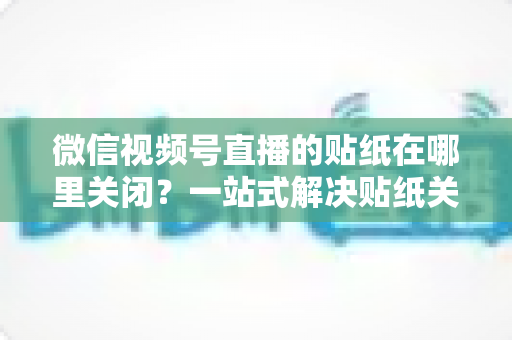 微信视频号直播的贴纸在哪里关闭？一站式解决贴纸关闭难题的完整操作指南