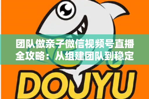 团队做亲子微信视频号直播全攻略：从组建团队到稳定变现的实战打法