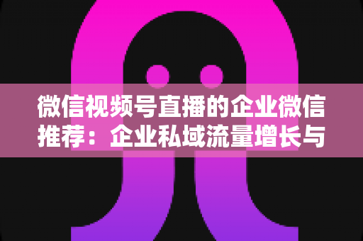 微信视频号直播的企业微信推荐:企业私域流量增长与转化的实战指南 微信视频号直播的企业微信推荐:企业私域流量增长与转化的实战指南