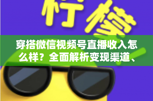穿搭微信视频号直播收入怎么样？全面解析变现渠道、真实收入水平与涨粉赚钱秘诀