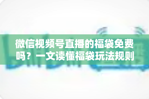 微信视频号直播的福袋免费吗？一文读懂福袋玩法规则、免费参与条件与中奖技巧全攻略