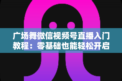 广场舞微信视频号直播入门教程：零基础也能轻松开启舞蹈直播之路
