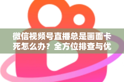 微信视频号直播总是画面卡死怎么办？全方位排查与优化指南，让直播流畅不再卡顿