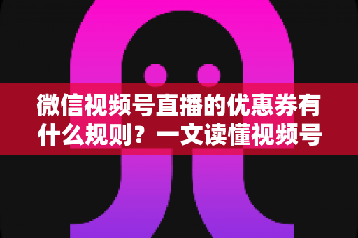 微信视频号直播的优惠券有什么规则？一文读懂视频号直播优惠券玩法与避坑指南