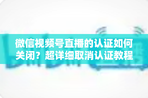 微信视频号直播的认证如何关闭？超详细取消认证教程、影响分析与常见问题解答