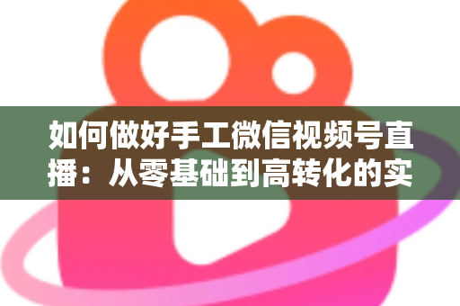 如何做好手工微信视频号直播：从零基础到高转化的实战全攻略