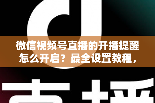 微信视频号直播的开播提醒怎么开启?最全设置教程,让你不再错过任何精彩直播 微信视频号直播的开播提醒怎么开启?最全设置教程,让你不再错过任何精彩直播