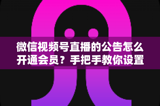 微信视频号直播的公告怎么开通会员？手把手教你设置公告与会员功能的全流程指南