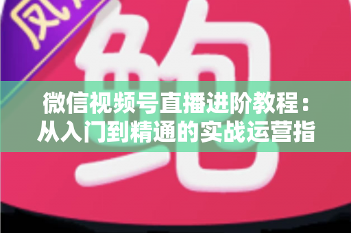 微信视频号直播进阶教程：从入门到精通的实战运营指南