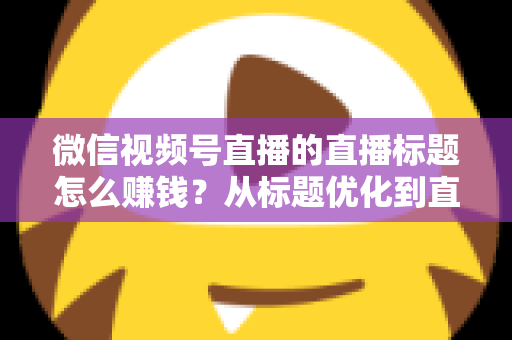 微信视频号直播的直播标题怎么赚钱?从标题优化到直播变现的完整实战指南 微信视频号直播的直播标题怎么赚钱?从标题优化到直播变现的完整实战指南
