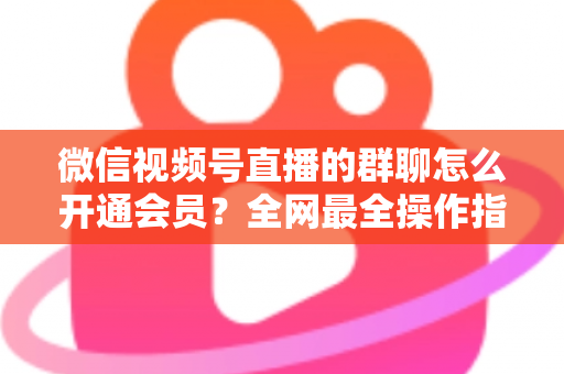 微信视频号直播的群聊怎么开通会员？全网最全操作指南与运营攻略