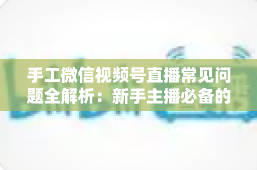 手工微信视频号直播常见问题全解析：新手主播必备的避坑与涨粉指南