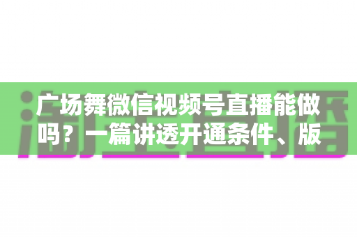 广场舞微信视频号直播能做吗？一篇讲透开通条件、版权风险与变现玩法的保姆级指南