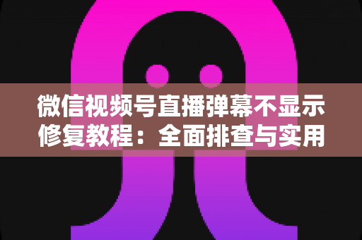 微信视频号直播弹幕不显示修复教程：全面排查与实用解决方案