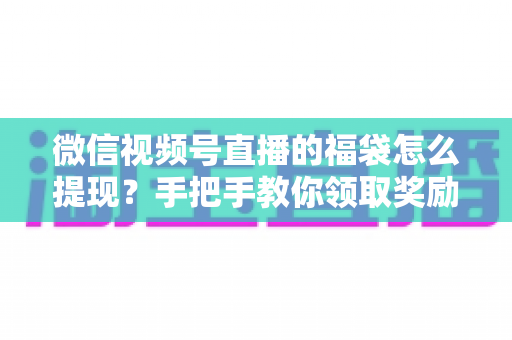微信视频号直播的福袋怎么提现？手把手教你领取奖励与完成提现全流程指南