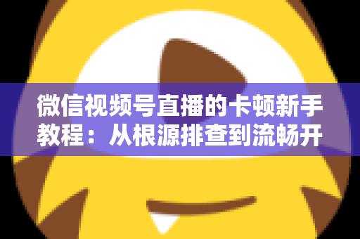 微信视频号直播的卡顿新手教程：从根源排查到流畅开播的完整优化指南