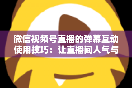 微信视频号直播的弹幕互动使用技巧：让直播间人气与转化双提升的实战手册