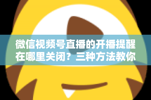 微信视频号直播的开播提醒在哪里关闭？三种方法教你轻松屏蔽开播通知，告别消息打扰