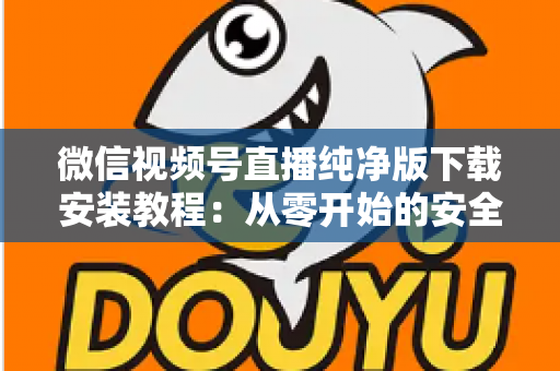 微信视频号直播纯净版下载安装教程:从零开始的安全安装与使用全指南 微信视频号直播纯净版下载安装教程:从零开始的安全安装与使用全指南
