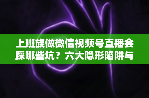 上班族做微信视频号直播会踩哪些坑？六大隐形陷阱与避坑指南全解析