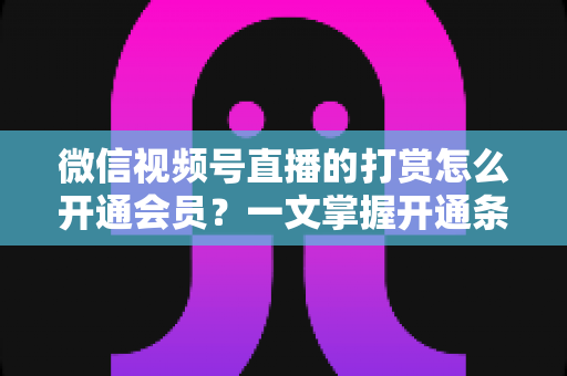 微信视频号直播的打赏怎么开通会员？一文掌握开通条件、详细步骤与直播变现全攻略