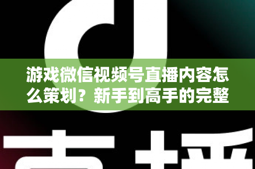 游戏微信视频号直播内容怎么策划？新手到高手的完整实战指南