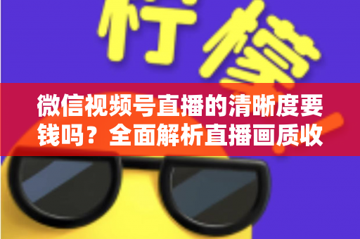 微信视频号直播的清晰度要钱吗？全面解析直播画质收费真相与免费提升技巧