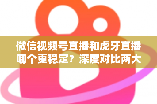微信视频号直播和虎牙直播哪个更稳定？深度对比两大平台稳定性表现与选择建议