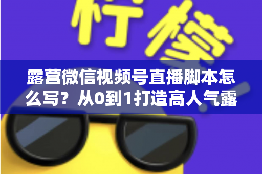 露营微信视频号直播脚本怎么写？从0到1打造高人气露营直播的完整攻略
