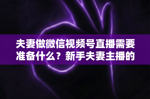 夫妻做微信视频号直播需要准备什么？新手夫妻主播的账号、设备、内容与运营全攻略